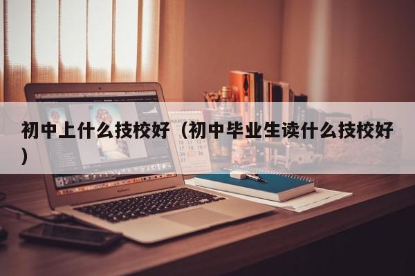 初中上什么技校好（初中毕业生读什么技校好）