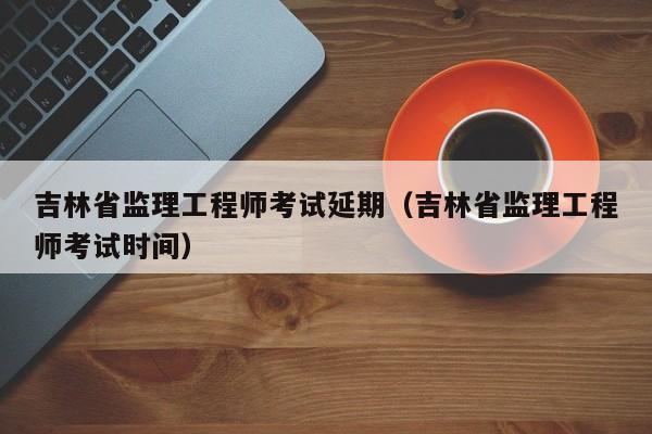 吉林省监理工程师考试延期（吉林省监理工程师考试时间）