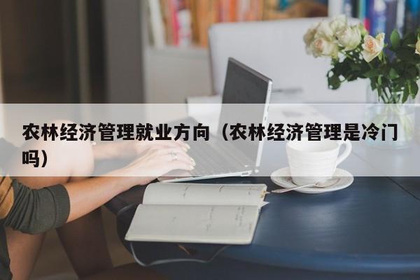 农林经济管理就业方向（农林经济管理是冷门吗）