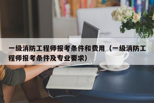 一级消防工程师报考条件和费用（一级消防工程师报考条件及专业要求）