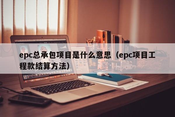 epc总承包项目是什么意思（epc项目工程款结算方法）