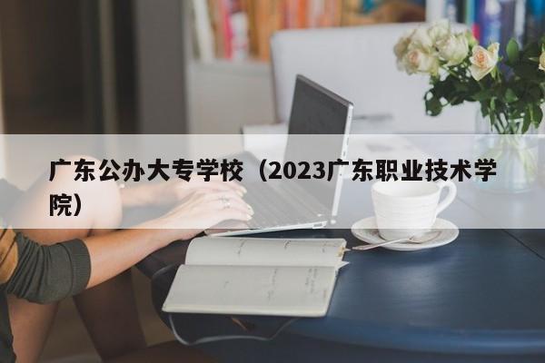 广东公办大专学校（2023广东职业技术学院）