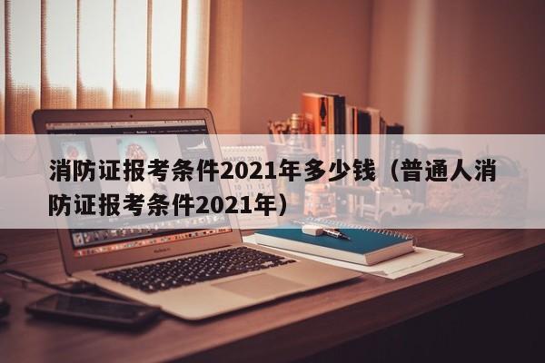 消防证报考条件2021年多少钱（普通人消防证报考条件2021年）