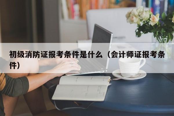 初级消防证报考条件是什么（会计师证报考条件）