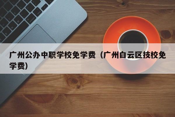 广州公办中职学校免学费（广州白云区技校免学费）