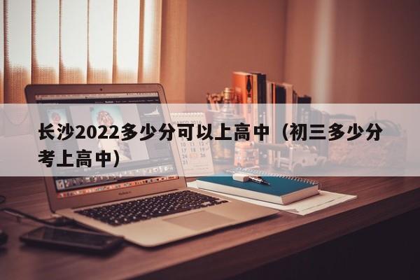 长沙2022多少分可以上高中（初三多少分考上高中）