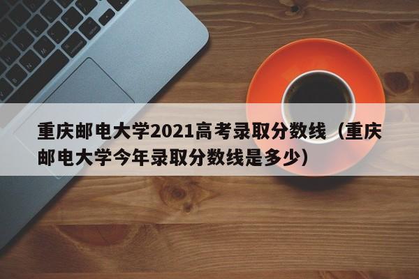 重庆邮电大学2021高考录取分数线（重庆邮电大学今年录取分数线是多少）