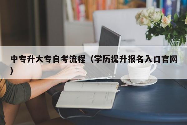 中专升大专自考流程（学历提升报名入口官网）