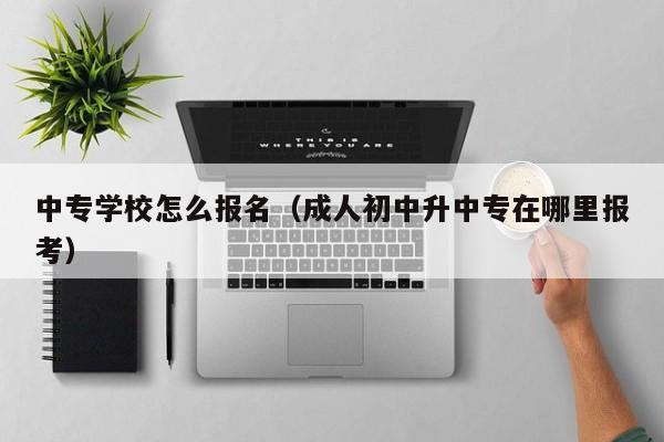 中专学校怎么报名（成人初中升中专在哪里报考）