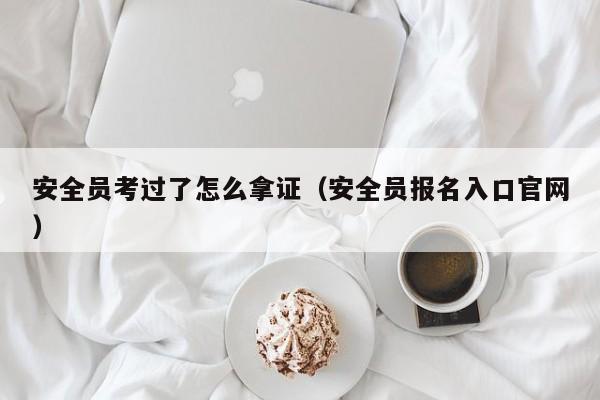 安全员考过了怎么拿证（安全员报名入口官网）