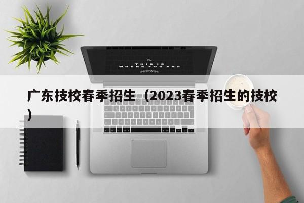 广东技校春季招生（2023春季招生的技校）