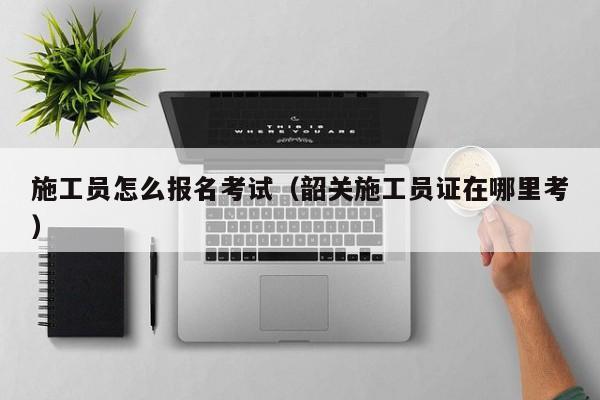 施工员怎么报名考试（韶关施工员证在哪里考）