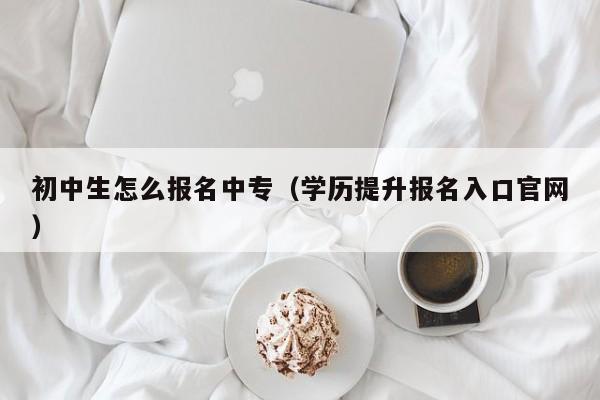 初中生怎么报名中专（学历提升报名入口官网）