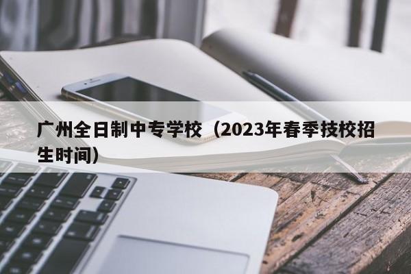 广州全日制中专学校（2023年春季技校招生时间）