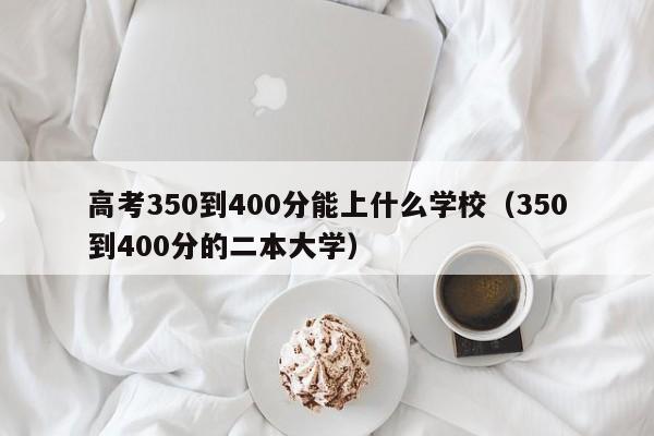 高考350到400分能上什么学校（350到400分的二本大学）