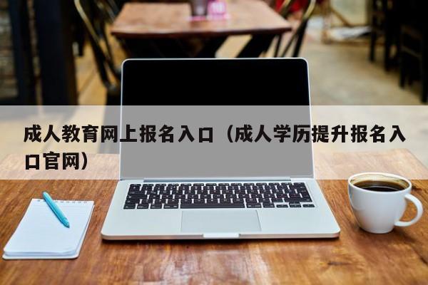 成人教育网上报名入口（成人学历提升报名入口官网）