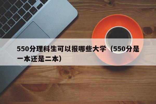 50分理科生可以报哪些大学（550分是一本还是二本）"