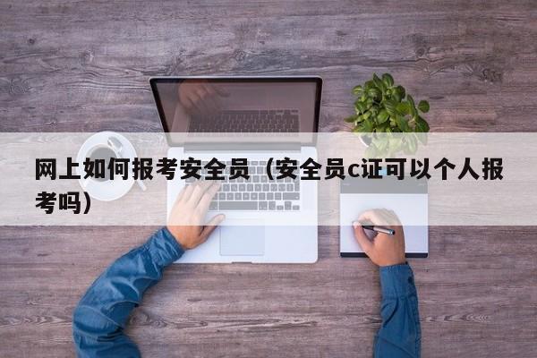 网上如何报考安全员（安全员c证可以个人报考吗）