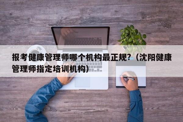 报考健康管理师哪个机构最正规?（沈阳健康管理师指定培训机构）