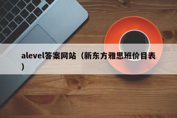alevel答案网站（新东方雅思班价目表）