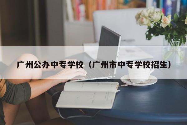 广州公办中专学校（广州市中专学校招生）