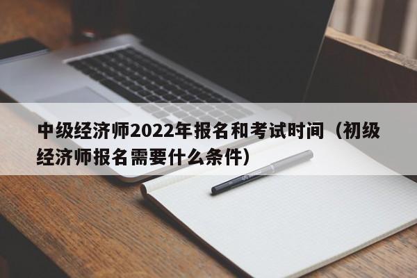 中级经济师2022年报名和考试时间（初级经济师报名需要什么条件）