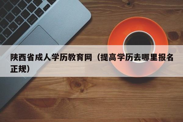 陕西省成人学历教育网（提高学历去哪里报名正规）