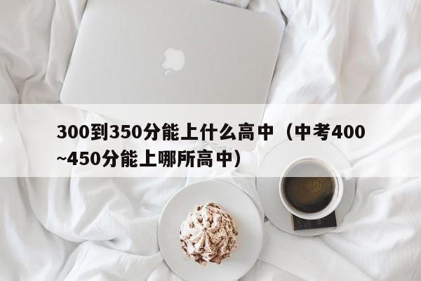 00到350分能上什么高中（中考400~450分能上哪所高中）"