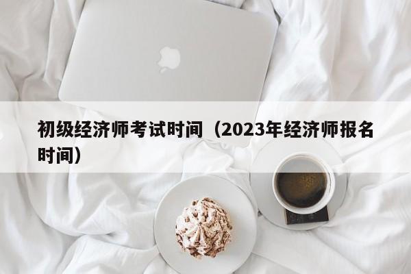 初级经济师考试时间（2023年经济师报名时间）