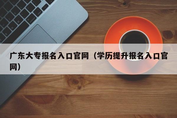 广东大专报名入口官网（学历提升报名入口官网）