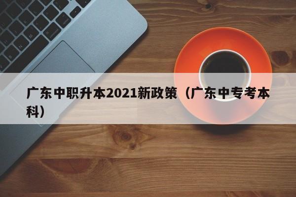 广东中职升本2021新政策（广东中专考本科）