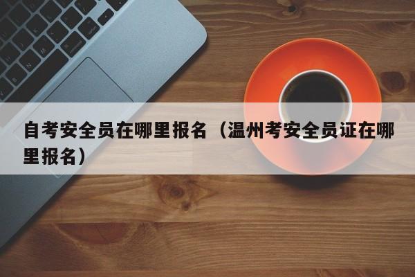 自考安全员在哪里报名（温州考安全员证在哪里报名）