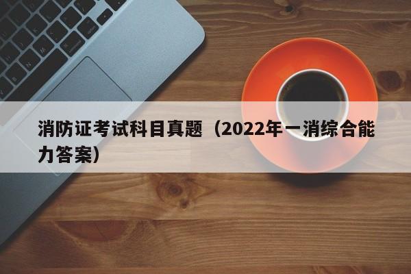 消防证考试科目真题（2022年一消综合能力答案）