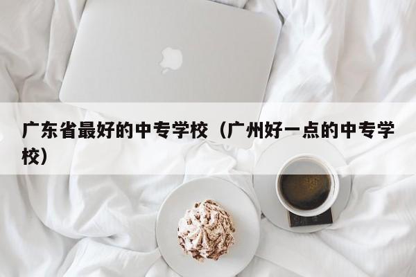 广东省最好的中专学校（广州好一点的中专学校）