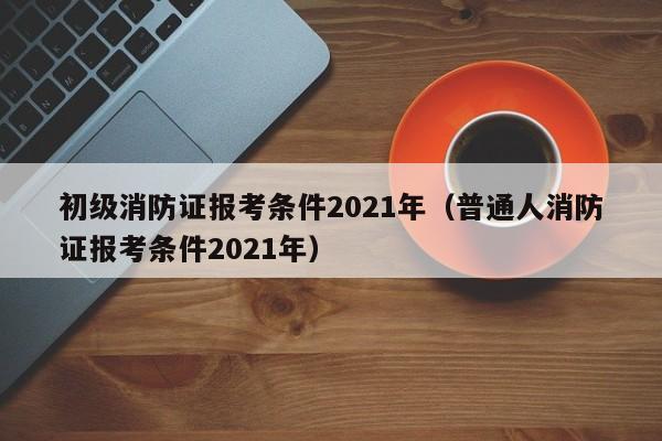 初级消防证报考条件2021年（普通人消防证报考条件2021年）