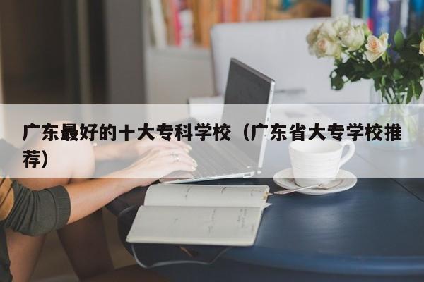 广东最好的十大专科学校（广东省大专学校推荐）