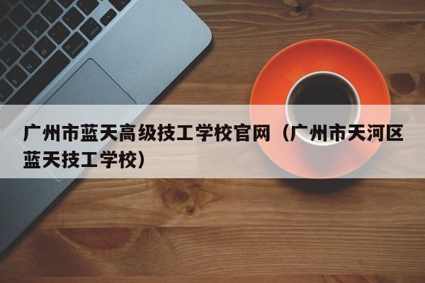 广州市蓝天高级技工学校官网（广州市天河区蓝天技工学校）