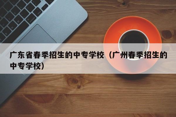 广东省春季招生的中专学校（广州春季招生的中专学校）