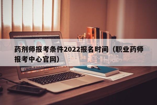 药剂师报考条件2022报名时间（职业药师报考中心官网）