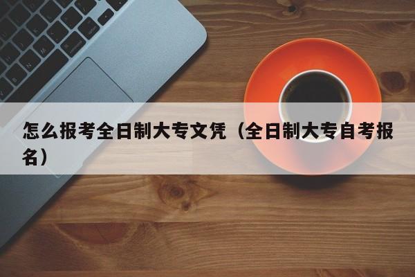 怎么报考全日制大专文凭（全日制大专自考报名）