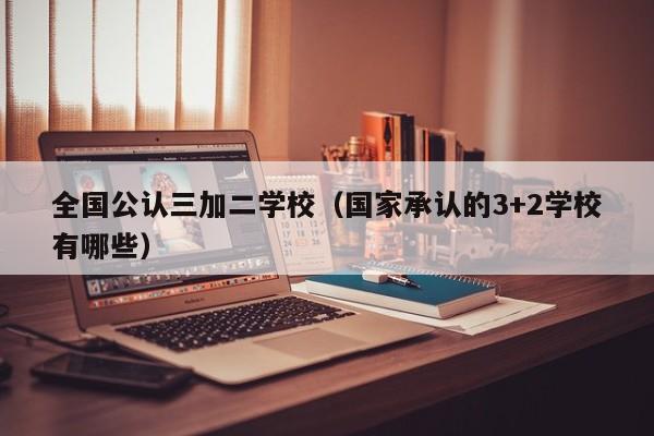 全国公认三加二学校（国家承认的3+2学校有哪些）