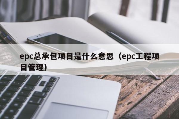 epc总承包项目是什么意思（epc工程项目管理）