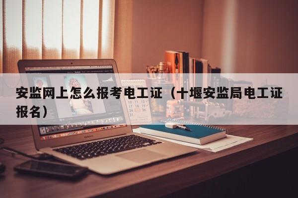 安监网上怎么报考电工证（十堰安监局电工证报名）