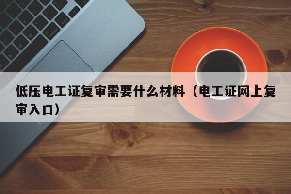 低压电工证复审需要什么材料（电工证网上复审入口）