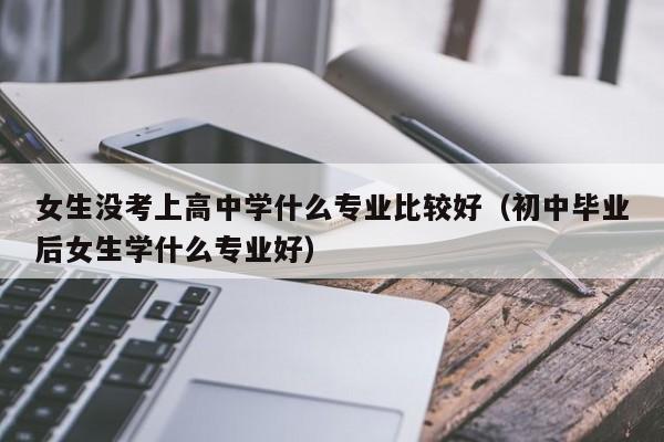 女生没考上高中学什么专业比较好（初中毕业后女生学什么专业好）