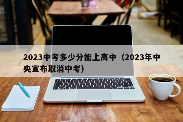 023中考多少分能上高中（2023年中央宣布取消中考）"