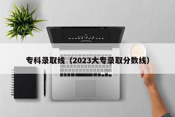 专科录取线（2023大专录取分数线）