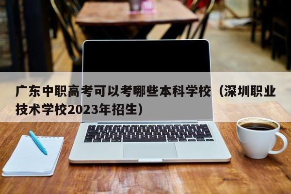 广东中职高考可以考哪些本科学校（深圳职业技术学校2023年招生）