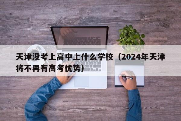 天津没考上高中上什么学校（2024年天津将不再有高考优势）