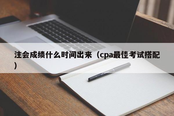 注会成绩什么时间出来（cpa最佳考试搭配）